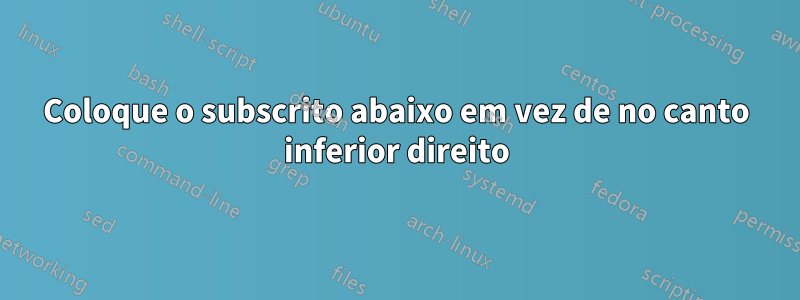 Coloque o subscrito abaixo em vez de no canto inferior direito