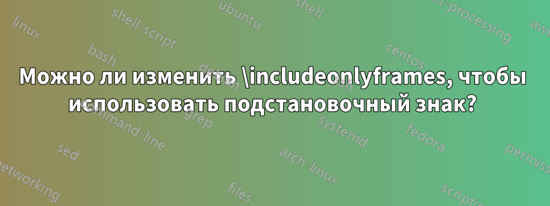 Можно ли изменить \includeonlyframes, чтобы использовать подстановочный знак?