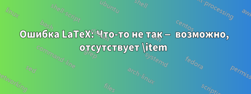 Ошибка LaTeX: Что-то не так — возможно, отсутствует \item 