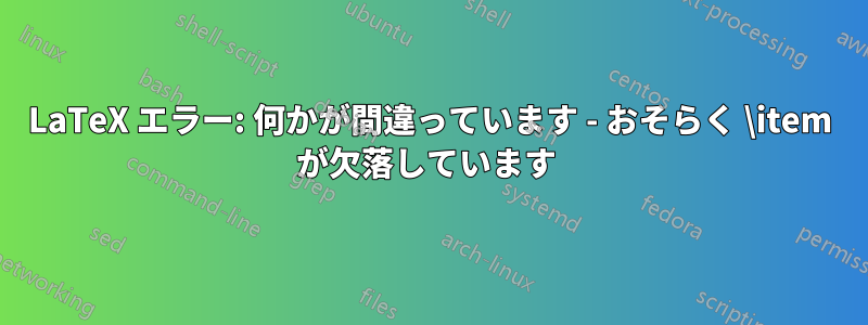 LaTeX エラー: 何かが間違っています - おそらく \item が欠落しています 