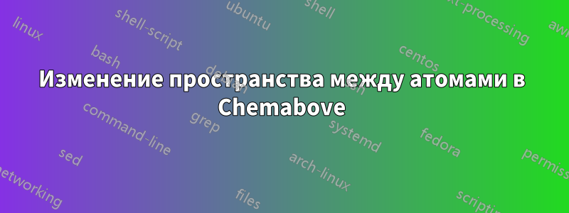 Изменение пространства между атомами в Chemabove