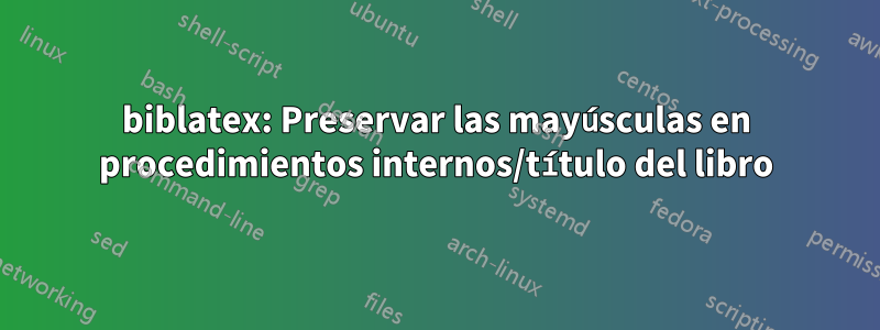 biblatex: Preservar las mayúsculas en procedimientos internos/título del libro