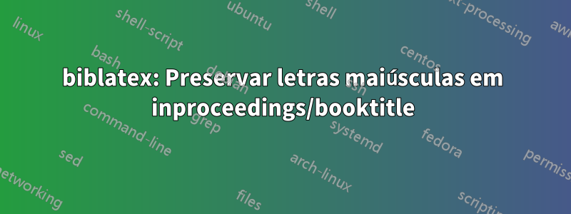 biblatex: Preservar letras maiúsculas em inproceedings/booktitle