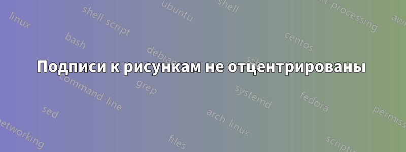 Подписи к рисункам не отцентрированы