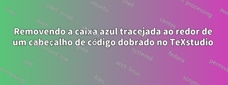 Removendo a caixa azul tracejada ao redor de um cabeçalho de código dobrado no TeXstudio