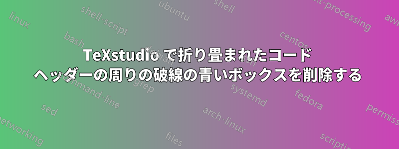 TeXstudio で折り畳まれたコード ヘッダーの周りの破線の青いボックスを削除する