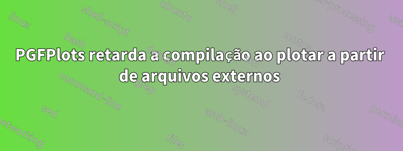 PGFPlots retarda a compilação ao plotar a partir de arquivos externos