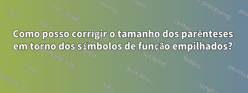 Como posso corrigir o tamanho dos parênteses em torno dos símbolos de função empilhados?