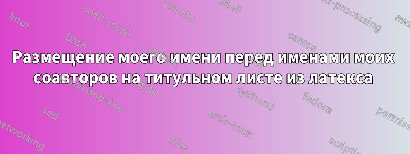 Размещение моего имени перед именами моих соавторов на титульном листе из латекса