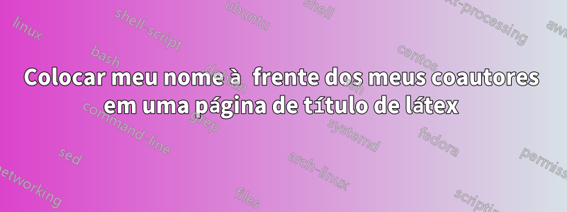 Colocar meu nome à frente dos meus coautores em uma página de título de látex