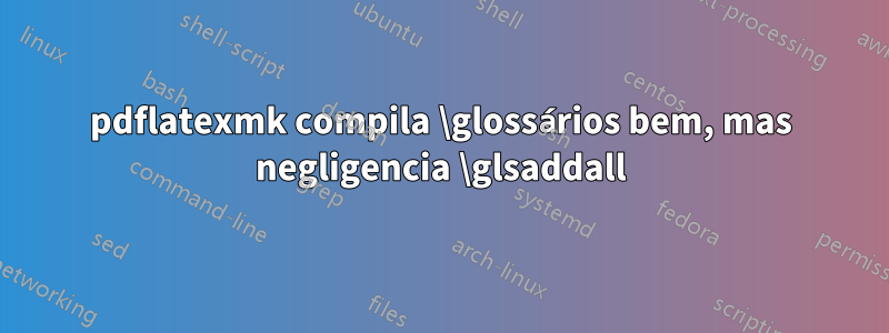 pdflatexmk compila \glossários bem, mas negligencia \glsaddall