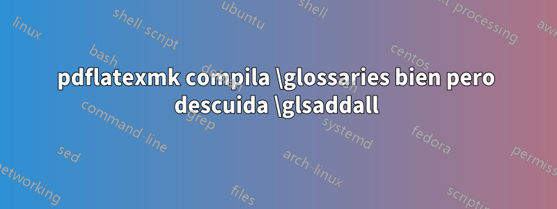 pdflatexmk compila \glossaries bien pero descuida \glsaddall