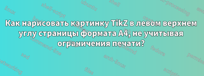 Как нарисовать картинку TikZ в левом верхнем углу страницы формата А4, не учитывая ограничения печати?