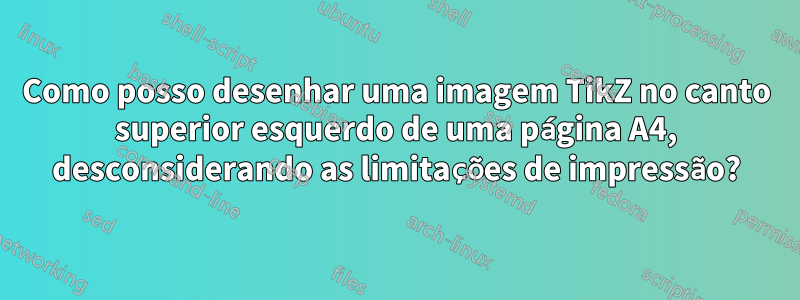 Como posso desenhar uma imagem TikZ no canto superior esquerdo de uma página A4, desconsiderando as limitações de impressão?