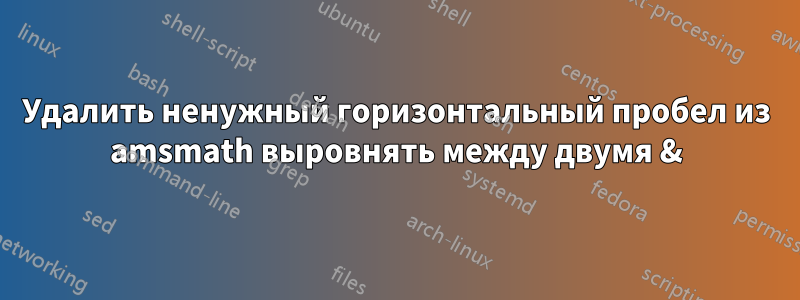 Удалить ненужный горизонтальный пробел из amsmath выровнять между двумя &