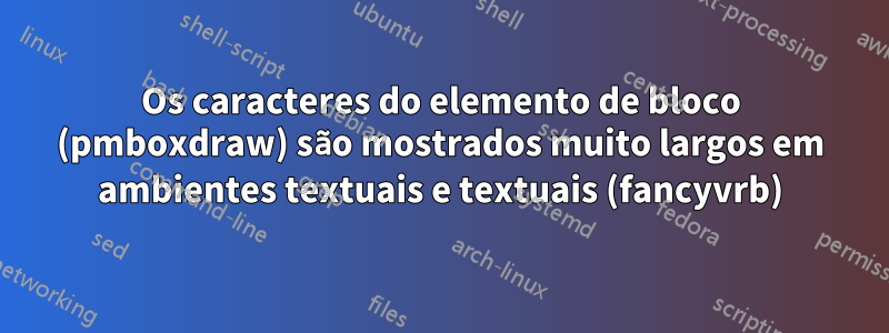 Os caracteres do elemento de bloco (pmboxdraw) são mostrados muito largos em ambientes textuais e textuais (fancyvrb)