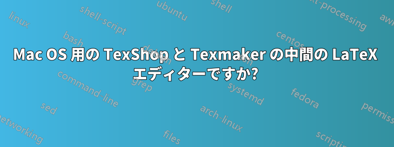 Mac OS 用の TexShop と Texmaker の中間の LaTeX エディターですか?