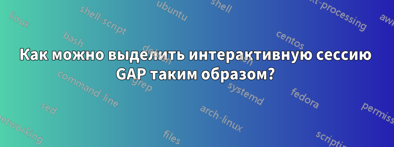 Как можно выделить интерактивную сессию GAP таким образом?