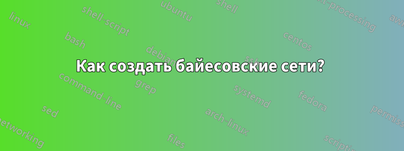 Как создать байесовские сети?