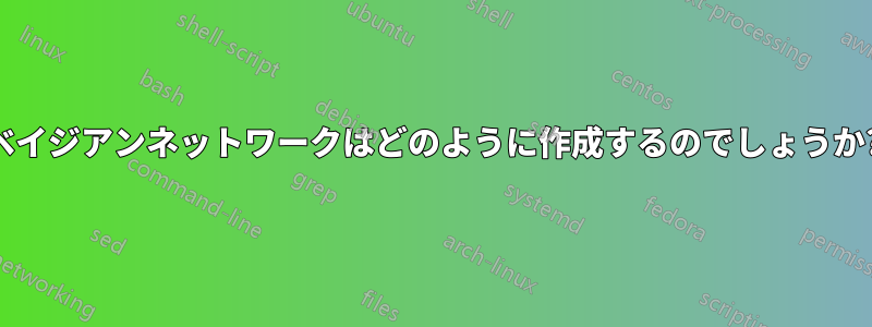 ベイジアンネットワークはどのように作成するのでしょうか?