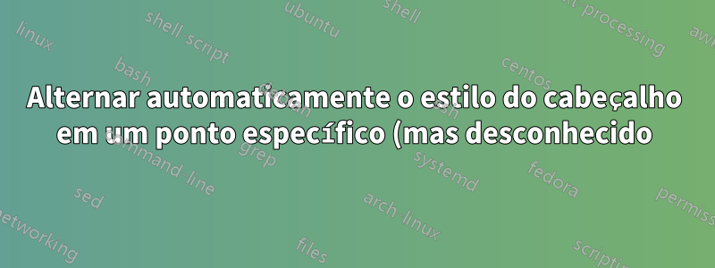 Alternar automaticamente o estilo do cabeçalho em um ponto específico (mas desconhecido) do documento