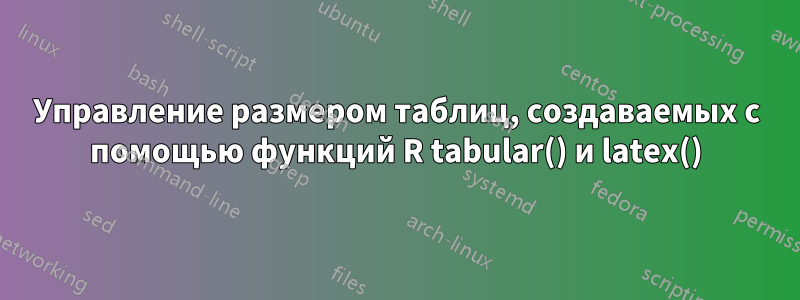 Управление размером таблиц, создаваемых с помощью функций R tabular() и latex()