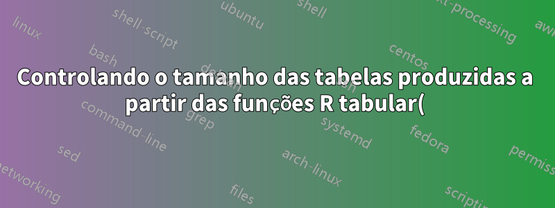 Controlando o tamanho das tabelas produzidas a partir das funções R tabular() e latex()