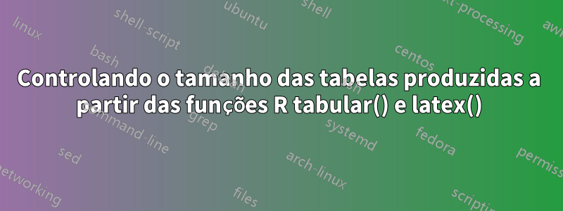 Controlando o tamanho das tabelas produzidas a partir das funções R tabular() e latex()