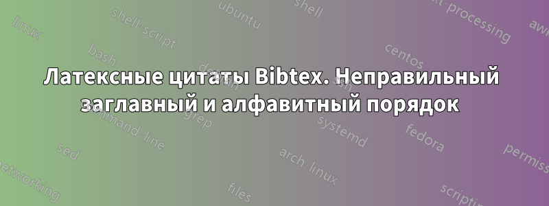 Латексные цитаты Bibtex. Неправильный заглавный и алфавитный порядок 