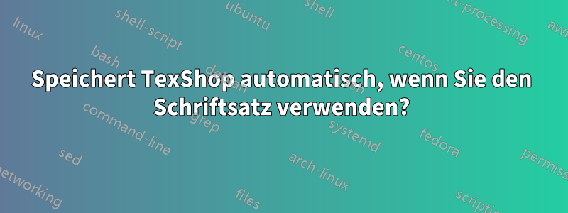 Speichert TexShop automatisch, wenn Sie den Schriftsatz verwenden?