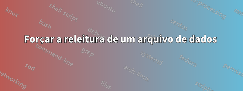 Forçar a releitura de um arquivo de dados