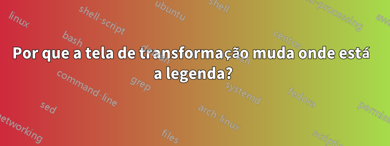 Por que a tela de transformação muda onde está a legenda?