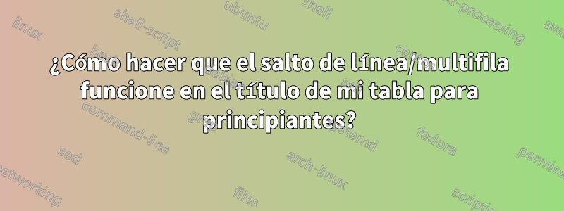 ¿Cómo hacer que el salto de línea/multifila funcione en el título de mi tabla para principiantes?