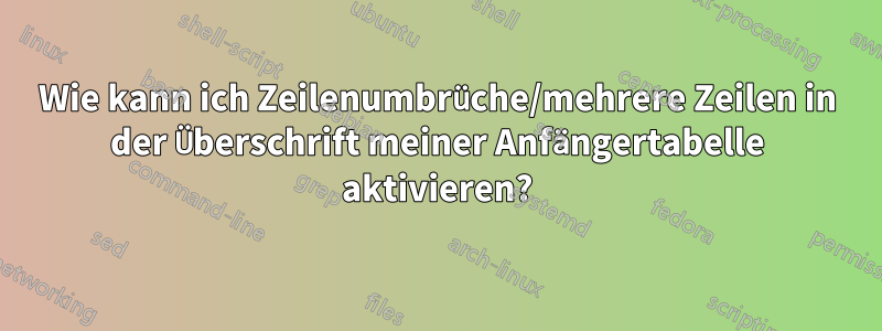 Wie kann ich Zeilenumbrüche/mehrere Zeilen in der Überschrift meiner Anfängertabelle aktivieren?