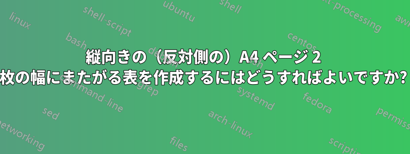 縦向きの（反対側の）A4 ページ 2 枚の幅にまたがる表を作成するにはどうすればよいですか?