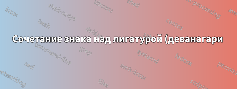 Сочетание знака над лигатурой (деванагари)