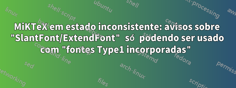 MiKTeX em estado inconsistente: avisos sobre "SlantFont/ExtendFont" só podendo ser usado com "fontes Type1 incorporadas"