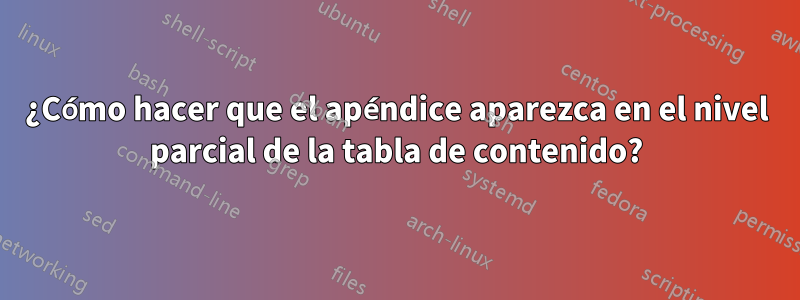 ¿Cómo hacer que el apéndice aparezca en el nivel parcial de la tabla de contenido?