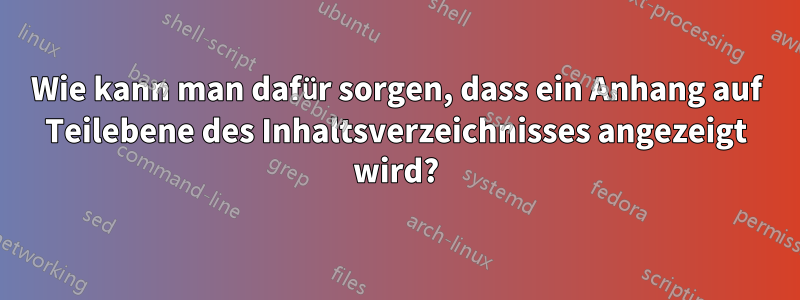 Wie kann man dafür sorgen, dass ein Anhang auf Teilebene des Inhaltsverzeichnisses angezeigt wird?