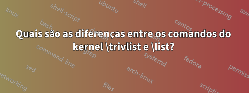 Quais são as diferenças entre os comandos do kernel \trivlist e \list?