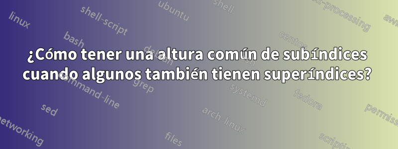 ¿Cómo tener una altura común de subíndices cuando algunos también tienen superíndices?