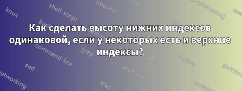 Как сделать высоту нижних индексов одинаковой, если у некоторых есть и верхние индексы?