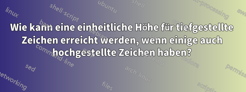 Wie kann eine einheitliche Höhe für tiefgestellte Zeichen erreicht werden, wenn einige auch hochgestellte Zeichen haben?