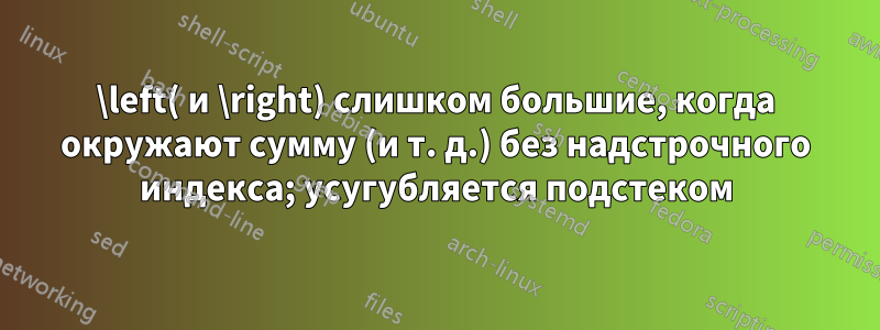 \left( и \right) слишком большие, когда окружают сумму (и т. д.) без надстрочного индекса; усугубляется подстеком