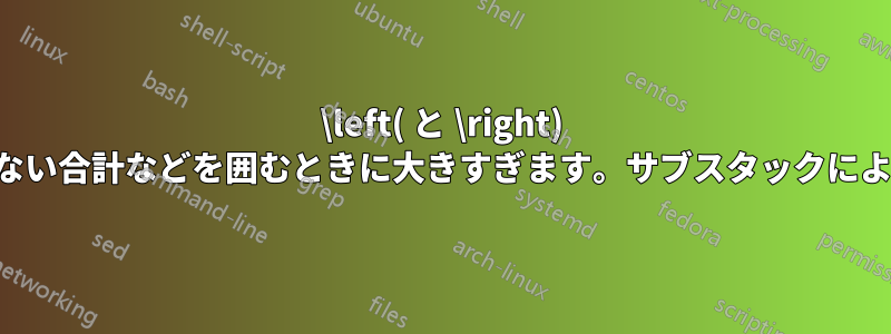 \left( と \right) は、上付き文字のない合計などを囲むときに大きすぎます。サブスタックによって悪化します。