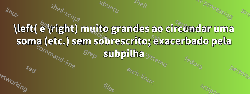 \left( e \right) muito grandes ao circundar uma soma (etc.) sem sobrescrito; exacerbado pela subpilha