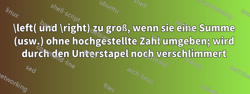 \left( und \right) zu groß, wenn sie eine Summe (usw.) ohne hochgestellte Zahl umgeben; wird durch den Unterstapel noch verschlimmert