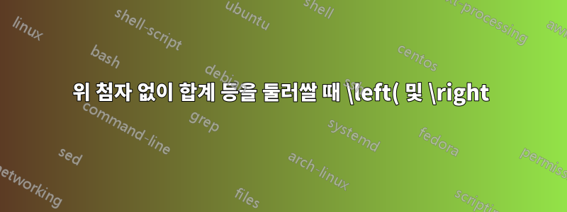 위 첨자 없이 합계 등을 둘러쌀 때 \left( 및 \right)가 너무 큽니다. 하위 스택으로 인해 악화됨