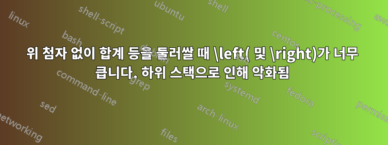 위 첨자 없이 합계 등을 둘러쌀 때 \left( 및 \right)가 너무 큽니다. 하위 스택으로 인해 악화됨