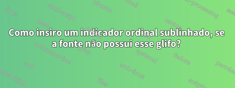 Como insiro um indicador ordinal sublinhado, se a fonte não possui esse glifo?